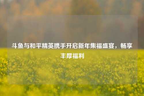 斗鱼与和平精英携手开启新年集福盛宴，畅享丰厚福利