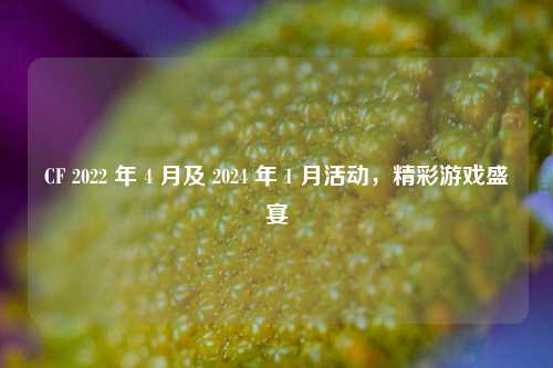 CF 2022 年 4 月及 2024 年 1 月活动，精彩游戏盛宴