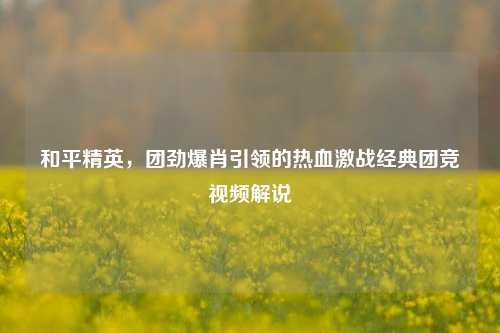 和平精英，团劲爆肖引领的热血激战经典团竞视频解说