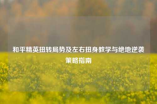 和平精英扭转局势及左右扭身教学与绝地逆袭策略指南