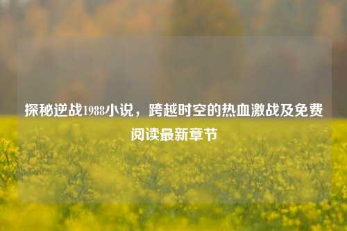探秘逆战1988小说，跨越时空的热血激战及免费阅读最新章节
