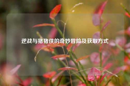 逆战与猪猪侠的奇妙冒险及获取方式