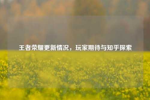王者荣耀更新情况，玩家期待与知乎探索