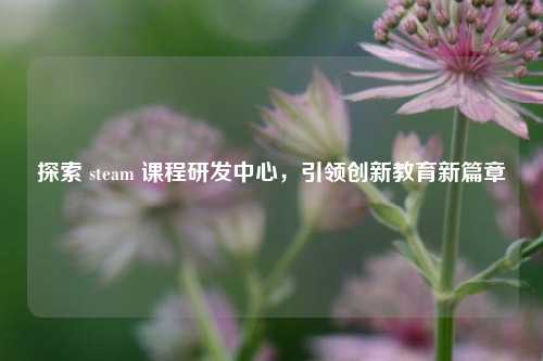探索 steam 课程研发中心，引领创新教育新篇章