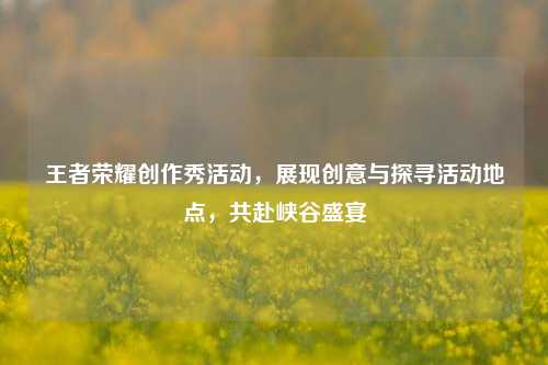 王者荣耀创作秀活动，展现创意与探寻活动地点，共赴峡谷盛宴