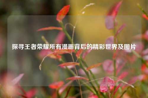 探寻王者荣耀所有漫画背后的精彩世界及图片