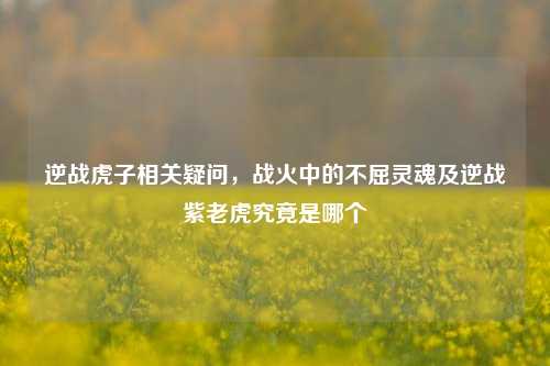 逆战虎子相关疑问，战火中的不屈灵魂及逆战紫老虎究竟是哪个
