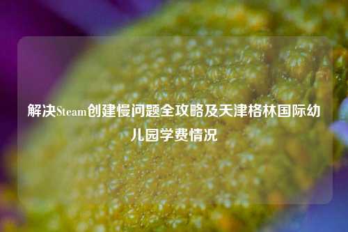 解决Steam创建慢问题全攻略及天津格林国际幼儿园学费情况