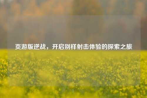 页游版逆战,开启别样射击体验的探索之旅