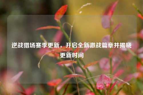 逆战猎场赛季更新，开启全新激战篇章并揭晓更新时间