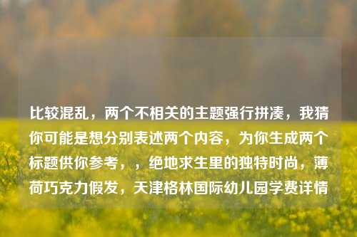 比较混乱，两个不相关的主题强行拼凑，我猜你可能是想分别表述两个内容，为你生成两个标题供你参考，，绝地求生里的独特时尚，薄荷巧克力假发，天津格林国际幼儿园学费详情