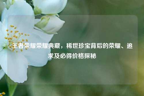 王者荣耀荣耀典藏，稀世珍宝背后的荣耀、追求及必得价格探秘