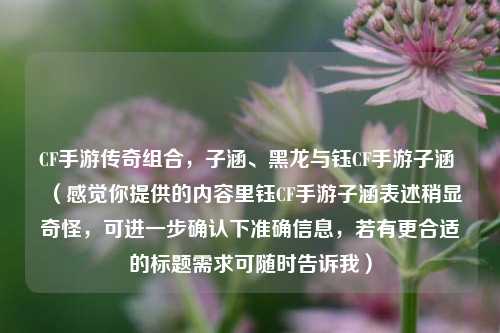 CF手游传奇组合，子涵、黑龙与钰CF手游子涵 （感觉你提供的内容里钰CF手游子涵表述稍显奇怪，可进一步确认下准确信息，若有更合适的标题需求可随时告诉我）