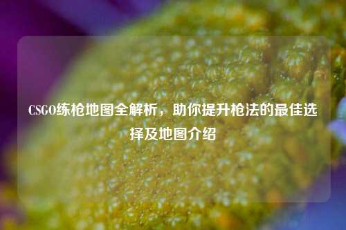 CSGO练枪地图全解析，助你提升枪法的最佳选择及地图介绍