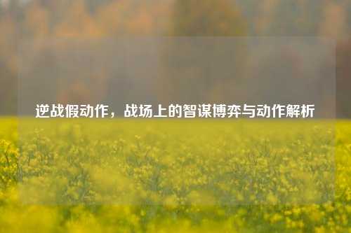 逆战假动作，战场上的智谋博弈与动作解析