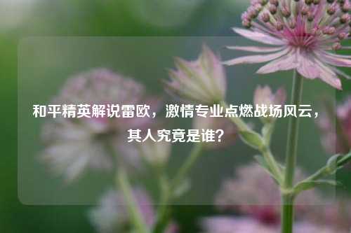 和平精英解说雷欧，激情专业点燃战场风云，其人究竟是谁？