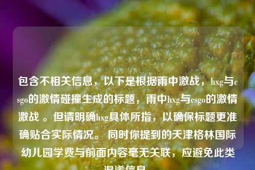 包含不相关信息，以下是根据雨中激战，hxg与csgo的激情碰撞生成的标题，雨中hxg与csgo的激情激战 。但请明确hxg具体所指，以确保标题更准确贴合实际情况。 同时你提到的天津格林国际幼儿园学费与前面内容毫无关联，应避免此类混淆信息。