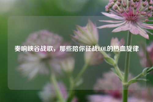 奏响峡谷战歌,那些陪你征战LOL的热血旋律