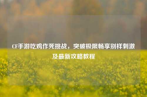 CF手游吃鸡作死挑战，突破极限畅享别样刺激及最新攻略教程