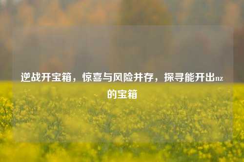 逆战开宝箱，惊喜与风险并存，探寻能开出nz的宝箱