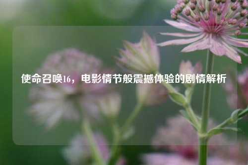 使命召唤16，电影情节般震撼体验的剧情解析