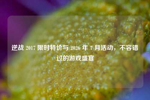 逆战 2017 限时特价与 2026 年 7 月活动,不容错过的游戏盛宴