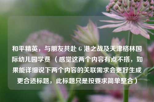 和平精英,与朋友共赴 G 港之战及天津格林国际幼儿园学费 (感觉这两个内容有点不搭,如果能详细说下两个内容的关联需求会更好生成更合适标题,此标题只是按要求简单整合)