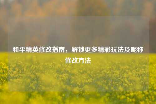 和平精英修改指南,解锁更多精彩玩法及昵称修改方法