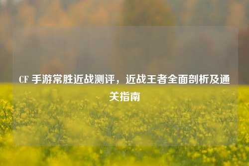 CF 手游常胜近战测评，近战王者全面剖析及通关指南