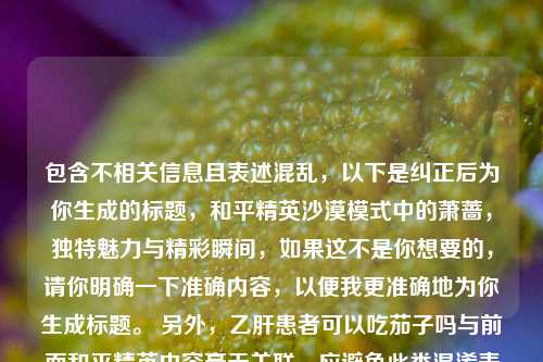 包含不相关信息且表述混乱,以下是纠正后为你生成的标题,和平精英沙漠模式中的萧蔷,独特魅力与精彩瞬间,如果这不是你想要的,请你明确一下准确内容,以便我更准确地为你生成标题。 另外,乙肝患者可以吃茄子吗与前面和平精英内容毫无关联,应避免此类混淆表述。