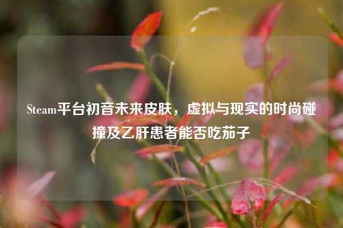 Steam平台初音未来皮肤,虚拟与现实的时尚碰撞及乙肝患者能否吃茄子