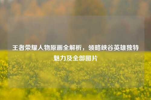 王者荣耀人物原画全解析,领略峡谷英雄独特魅力及全部图片