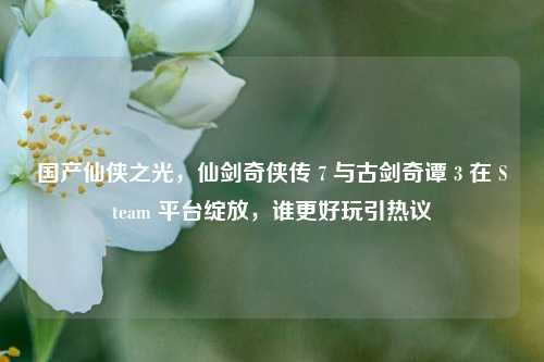 国产仙侠之光，仙剑奇侠传 7 与古剑奇谭 3 在 Steam 平台绽放，谁更好玩引热议
