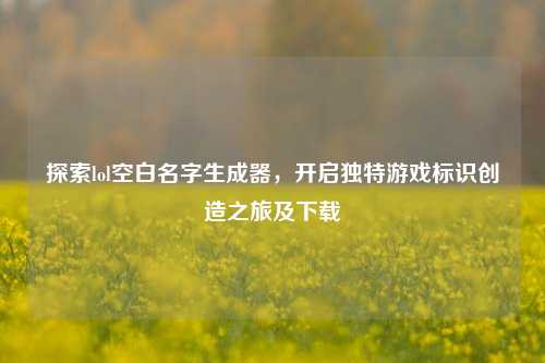 探索lol空白名字生成器,开启独特游戏标识创造之旅及下载