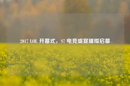2017 LOL 开幕式,S7 电竞盛宴璀璨启幕