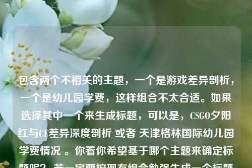 包含两个不相关的主题,一个是游戏差异剖析,一个是幼儿园学费,这样组合不太合适。如果选择其中一个来生成标题,可以是,CSGO夕阳红与CF差异深度剖析 或者 天津格林国际幼儿园学费情况 。你看你希望基于哪个主题来确定标题呢? 若一定要按现有组合勉强生成一个标题可改为,CSGO夕阳红、CF差异及天津格林国际幼儿园学费探讨 。