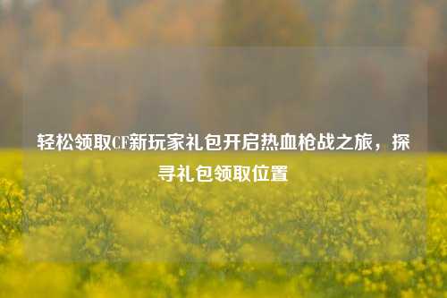 轻松领取CF新玩家礼包开启热血枪战之旅,探寻礼包领取位置