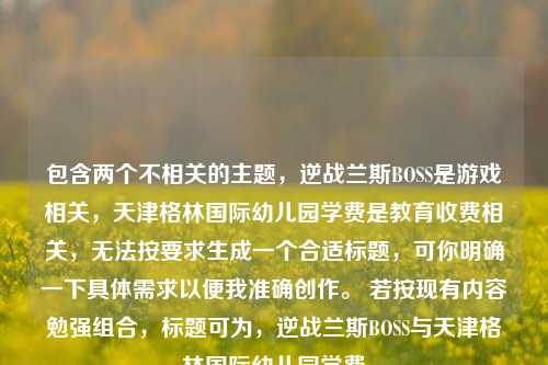 包含两个不相关的主题,逆战兰斯BOSS是游戏相关,天津格林国际幼儿园学费是教育收费相关,无法按要求生成一个合适标题,可你明确一下具体需求以便我准确创作。 若按现有内容勉强组合,标题可为,逆战兰斯BOSS与天津格林国际幼儿园学费