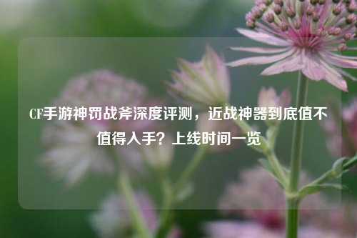 CF手游神罚战斧深度评测,近战神器到底值不值得入手?上线时间一览