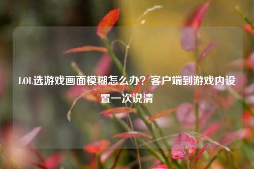 LOL选游戏画面模糊怎么办?客户端到游戏内设置一次说清