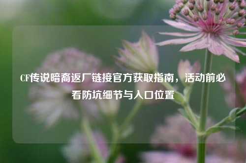 CF传说暗裔返厂链接官方获取指南,活动前必看防坑细节与入口位置