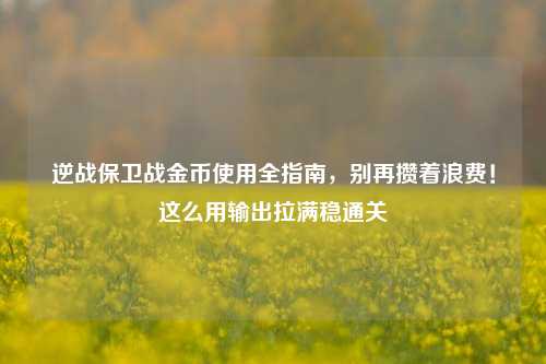 逆战保卫战金币使用全指南，别再攒着浪费！这么用输出拉满稳通关
