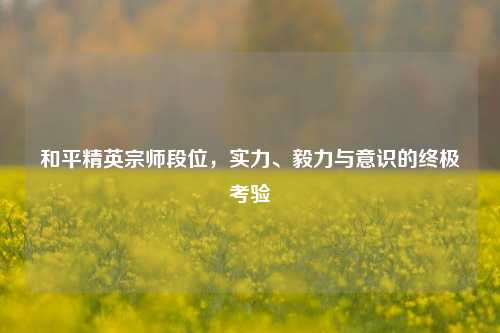 和平精英宗师段位，实力、毅力与意识的终极考验