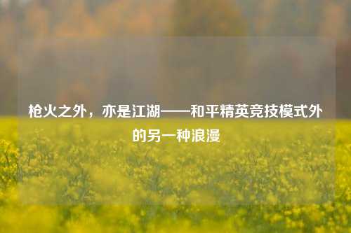 枪火之外,亦是江湖——和平精英竞技模式外的另一种浪漫