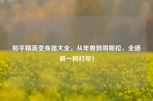 和平精英变身器大全，从年兽到哥斯拉，全道具一网打尽！