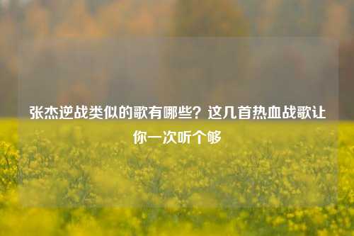 张杰逆战类似的歌有哪些?这几首热血战歌让你一次听个够