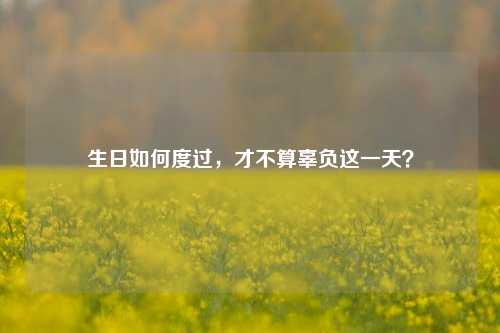 生日如何度过,才不算辜负这一天?