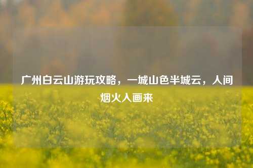 广州白云山游玩攻略，一城山色半城云，人间烟火入画来