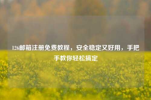 126邮箱注册免费教程，安全稳定又好用，手把手教你轻松搞定