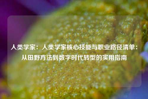 人类学家:人类学家核心技能与职业路径清单:从田野方法到数字时代转型的实用指南